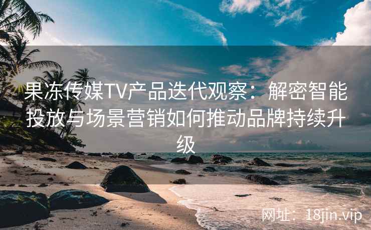 果冻传媒TV产品迭代观察：解密智能投放与场景营销如何推动品牌持续升级