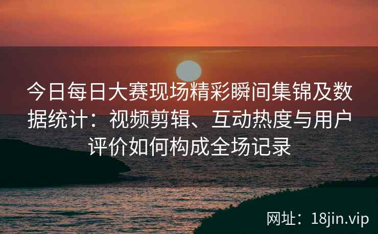 今日每日大赛现场精彩瞬间集锦及数据统计：视频剪辑、互动热度与用户评价如何构成全场记录