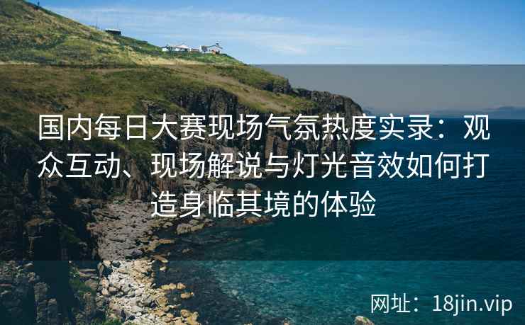 国内每日大赛现场气氛热度实录：观众互动、现场解说与灯光音效如何打造身临其境的体验