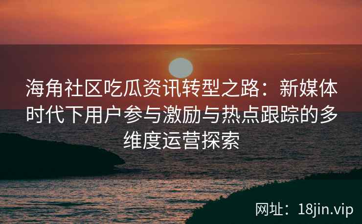 海角社区吃瓜资讯转型之路：新媒体时代下用户参与激励与热点跟踪的多维度运营探索