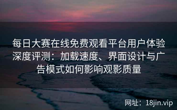 每日大赛在线免费观看平台用户体验深度评测：加载速度、界面设计与广告模式如何影响观影质量