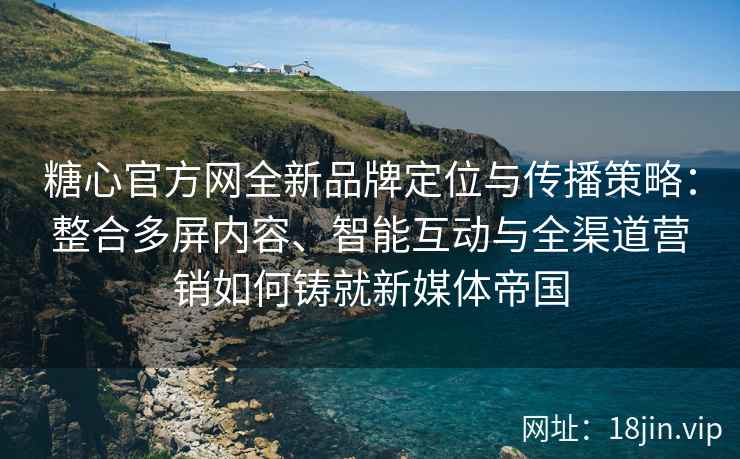 糖心官方网全新品牌定位与传播策略：整合多屏内容、智能互动与全渠道营销如何铸就新媒体帝国