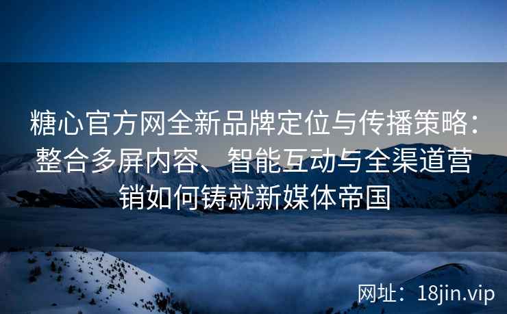 糖心官方网全新品牌定位与传播策略：整合多屏内容、智能互动与全渠道营销如何铸就新媒体帝国