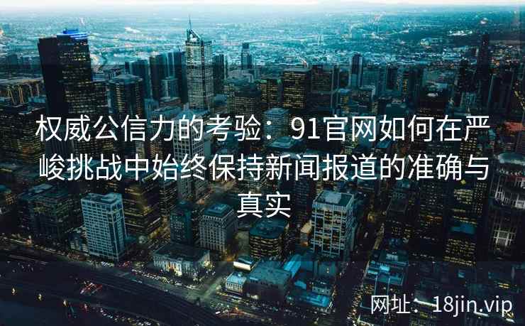 权威公信力的考验：91官网如何在严峻挑战中始终保持新闻报道的准确与真实