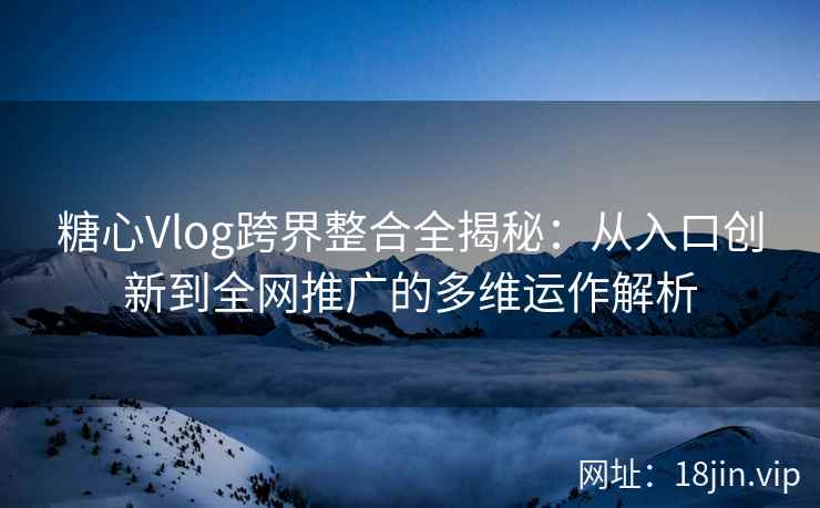 糖心Vlog跨界整合全揭秘：从入口创新到全网推广的多维运作解析
