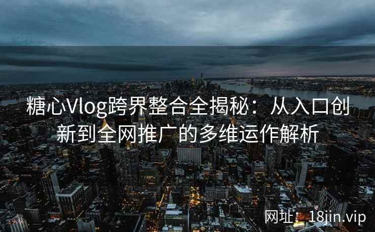 糖心Vlog跨界整合全揭秘：从入口创新到全网推广的多维运作解析