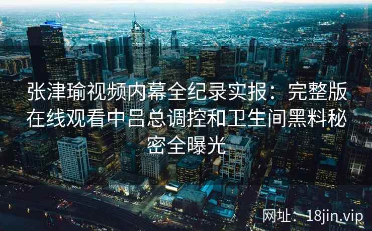 张津瑜视频内幕全纪录实报：完整版在线观看中吕总调控和卫生间黑料秘密全曝光