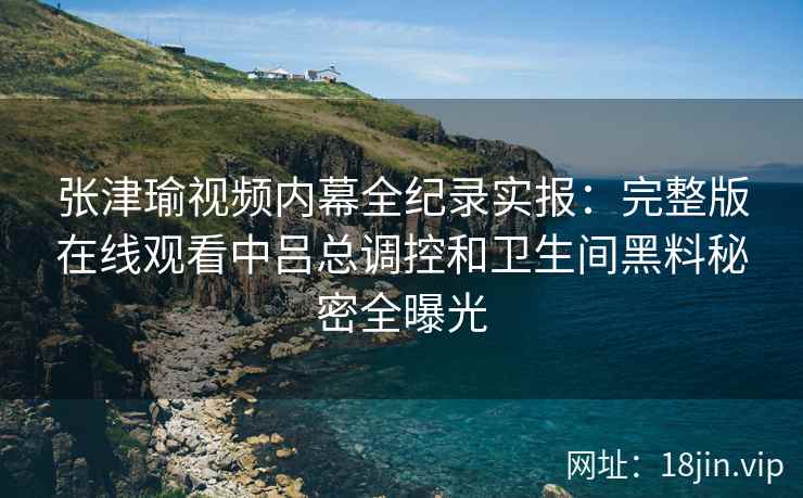 张津瑜视频内幕全纪录实报：完整版在线观看中吕总调控和卫生间黑料秘密全曝光