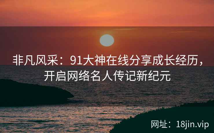 非凡风采：91大神在线分享成长经历，开启网络名人传记新纪元
