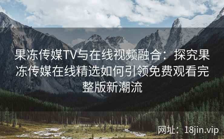 果冻传媒TV与在线视频融合：探究果冻传媒在线精选如何引领免费观看完整版新潮流