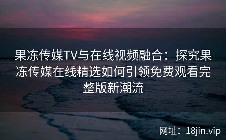 果冻传媒TV与在线视频融合：探究果冻传媒在线精选如何引领免费观看完整版新潮流