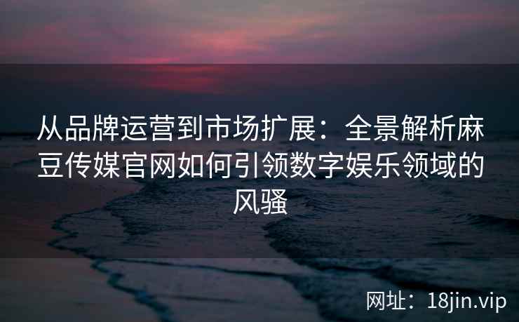 从品牌运营到市场扩展：全景解析麻豆传媒官网如何引领数字娱乐领域的风骚