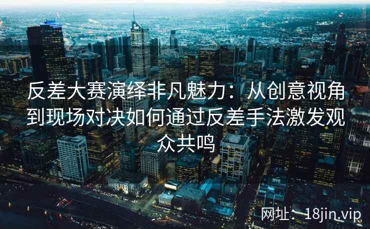 反差大赛演绎非凡魅力：从创意视角到现场对决如何通过反差手法激发观众共鸣