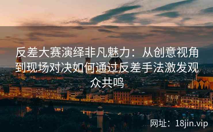 反差大赛演绎非凡魅力：从创意视角到现场对决如何通过反差手法激发观众共鸣
