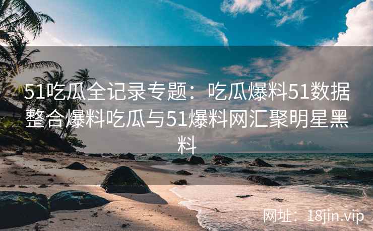 51吃瓜全记录专题：吃瓜爆料51数据整合爆料吃瓜与51爆料网汇聚明星黑料