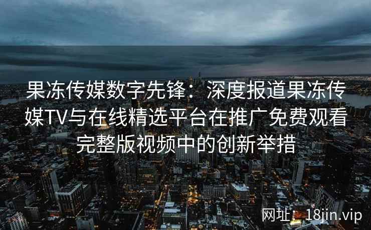果冻传媒数字先锋：深度报道果冻传媒TV与在线精选平台在推广免费观看完整版视频中的创新举措