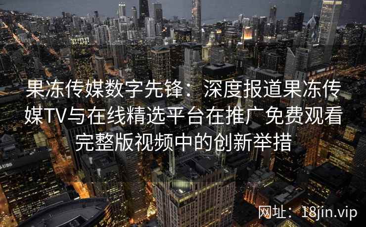 果冻传媒数字先锋：深度报道果冻传媒TV与在线精选平台在推广免费观看完整版视频中的创新举措