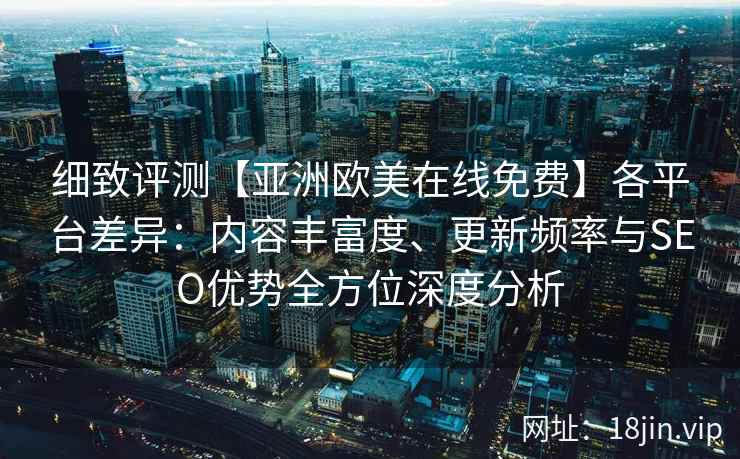 细致评测【亚洲欧美在线免费】各平台差异：内容丰富度、更新频率与SEO优势全方位深度分析