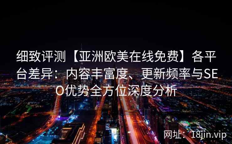 细致评测【亚洲欧美在线免费】各平台差异：内容丰富度、更新频率与SEO优势全方位深度分析