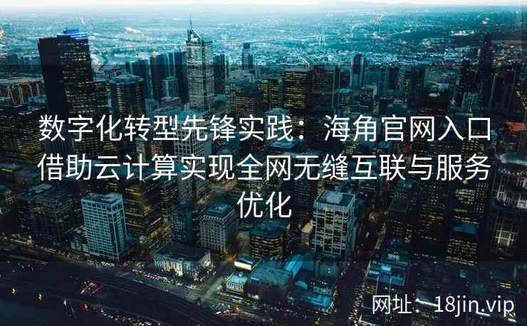 数字化转型先锋实践：海角官网入口借助云计算实现全网无缝互联与服务优化