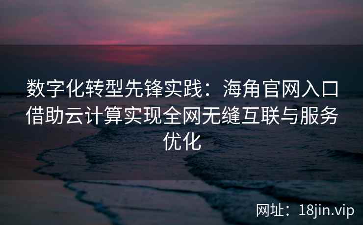数字化转型先锋实践：海角官网入口借助云计算实现全网无缝互联与服务优化