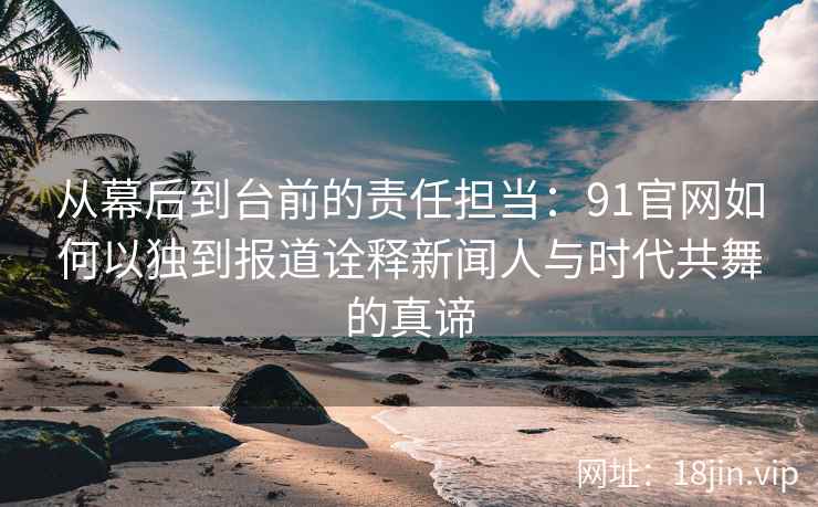 从幕后到台前的责任担当：91官网如何以独到报道诠释新闻人与时代共舞的真谛