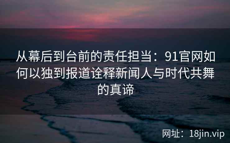 从幕后到台前的责任担当：91官网如何以独到报道诠释新闻人与时代共舞的真谛