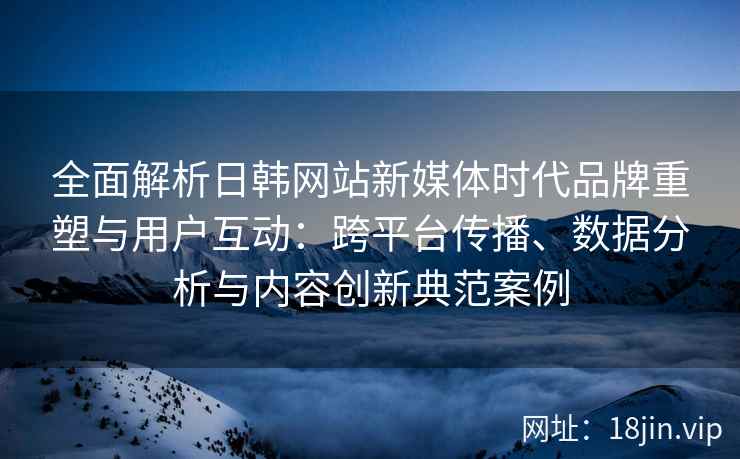 全面解析日韩网站新媒体时代品牌重塑与用户互动：跨平台传播、数据分析与内容创新典范案例