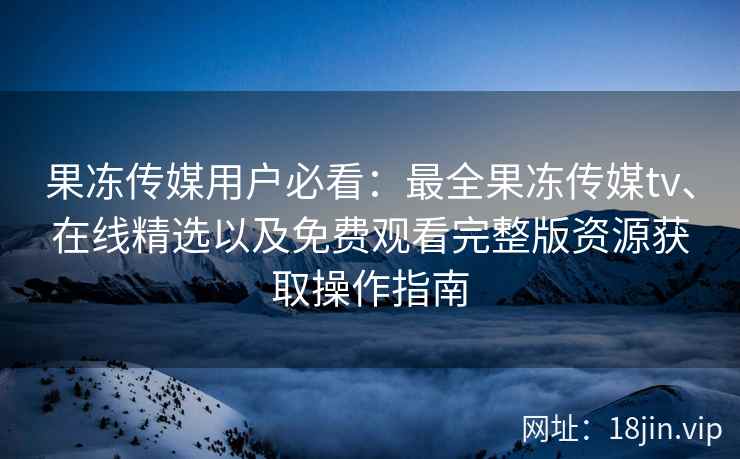 果冻传媒用户必看：最全果冻传媒tv、在线精选以及免费观看完整版资源获取操作指南