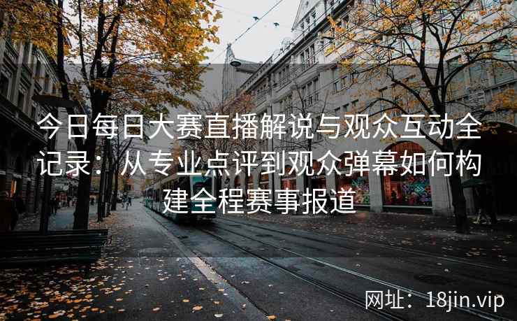 今日每日大赛直播解说与观众互动全记录：从专业点评到观众弹幕如何构建全程赛事报道