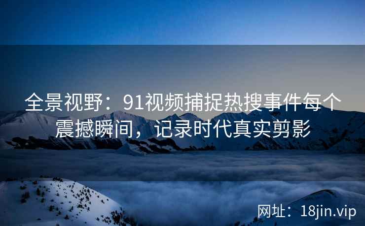 全景视野：91视频捕捉热搜事件每个震撼瞬间，记录时代真实剪影