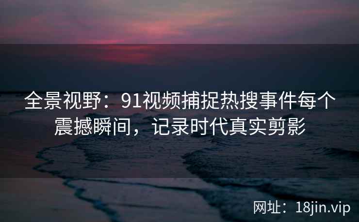 全景视野：91视频捕捉热搜事件每个震撼瞬间，记录时代真实剪影