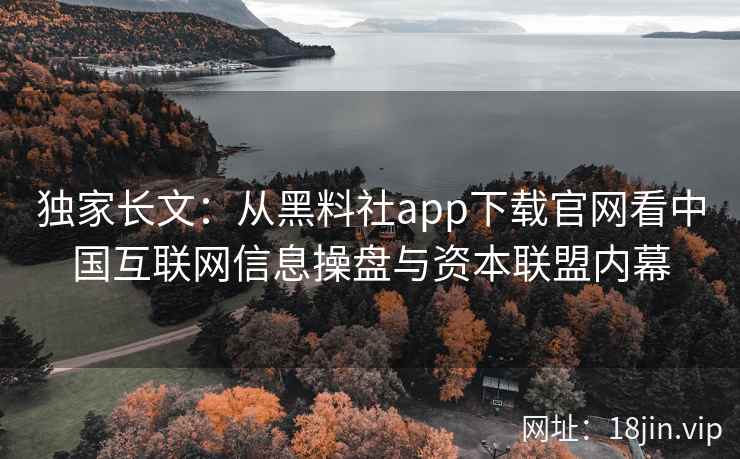 独家长文：从黑料社app下载官网看中国互联网信息操盘与资本联盟内幕