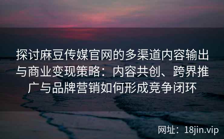 探讨麻豆传媒官网的多渠道内容输出与商业变现策略：内容共创、跨界推广与品牌营销如何形成竞争闭环