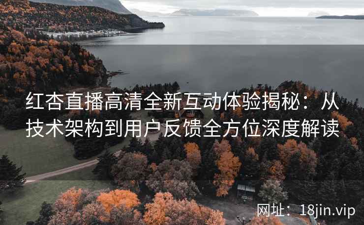 红杏直播高清全新互动体验揭秘：从技术架构到用户反馈全方位深度解读