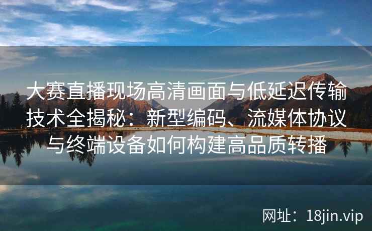 大赛直播现场高清画面与低延迟传输技术全揭秘：新型编码、流媒体协议与终端设备如何构建高品质转播