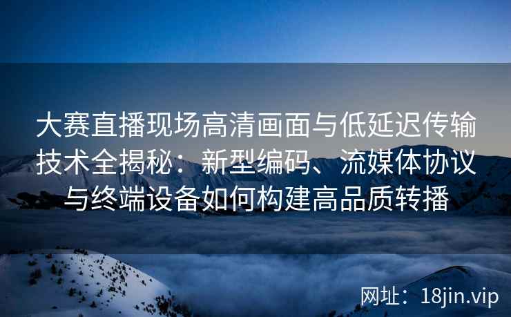 大赛直播现场高清画面与低延迟传输技术全揭秘：新型编码、流媒体协议与终端设备如何构建高品质转播