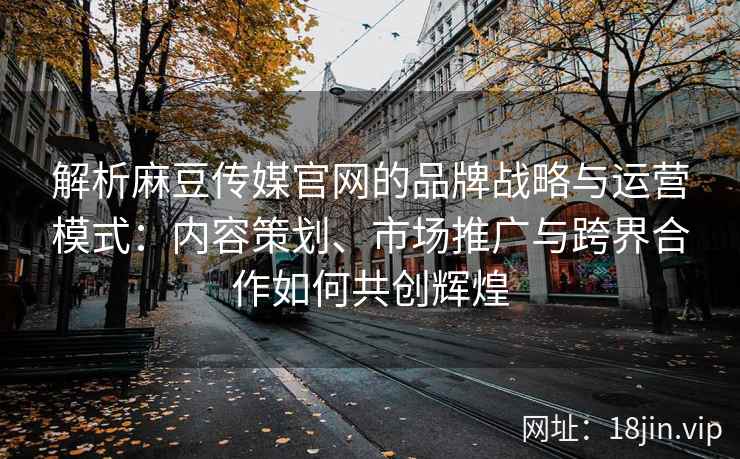解析麻豆传媒官网的品牌战略与运营模式：内容策划、市场推广与跨界合作如何共创辉煌