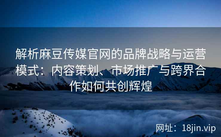 解析麻豆传媒官网的品牌战略与运营模式：内容策划、市场推广与跨界合作如何共创辉煌