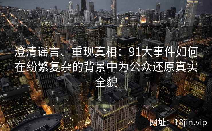 澄清谣言、重现真相：91大事件如何在纷繁复杂的背景中为公众还原真实全貌