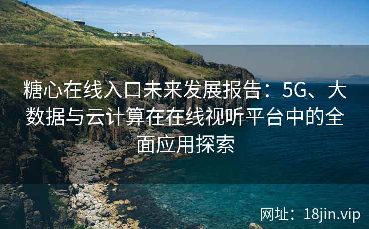 糖心在线入口未来发展报告：5G、大数据与云计算在在线视听平台中的全面应用探索
