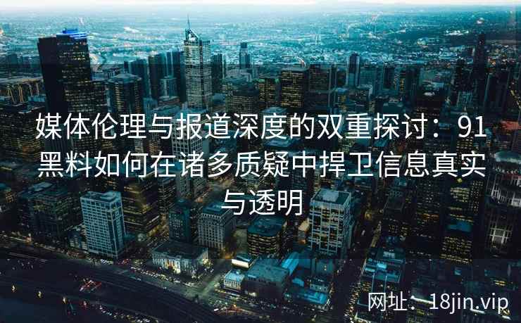 媒体伦理与报道深度的双重探讨：91黑料如何在诸多质疑中捍卫信息真实与透明