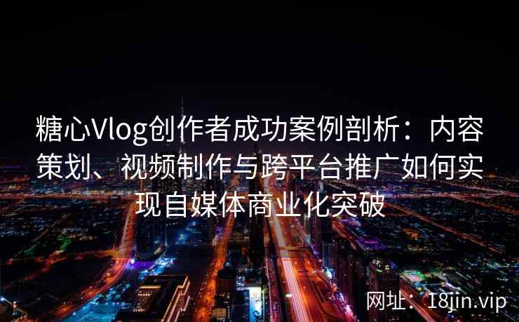 糖心Vlog创作者成功案例剖析:内容策划、视频制作与跨平台推广如何实现自媒体商业化突破
