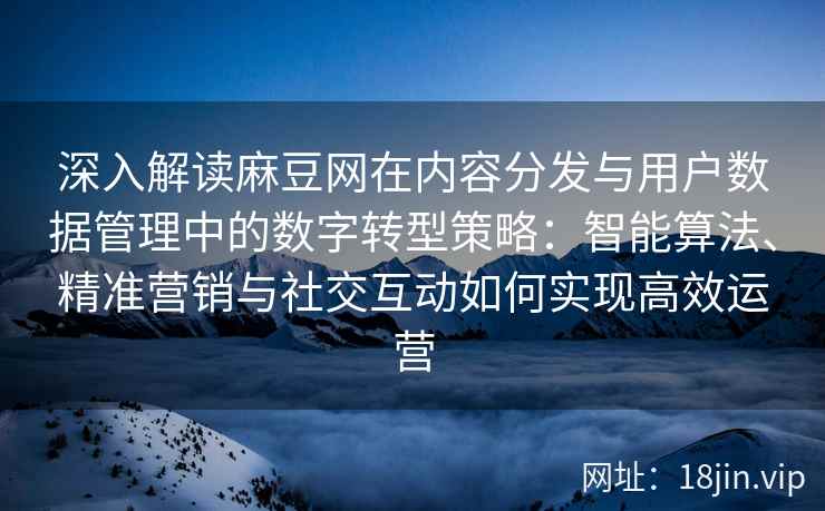 深入解读麻豆网在内容分发与用户数据管理中的数字转型策略:智能算法、精准营销与社交互动如何实现高效运营