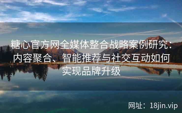 糖心官方网全媒体整合战略案例研究:内容聚合、智能推荐与社交互动如何实现品牌升级