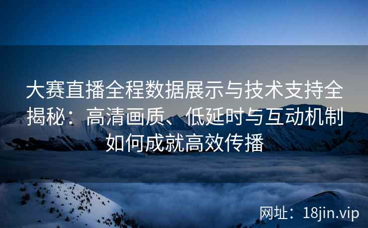 大赛直播全程数据展示与技术支持全揭秘:高清画质、低延时与互动机制如何成就高效传播