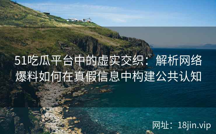51吃瓜平台中的虚实交织：解析网络爆料如何在真假信息中构建公共认知