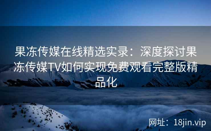 果冻传媒在线精选实录：深度探讨果冻传媒TV如何实现免费观看完整版精品化