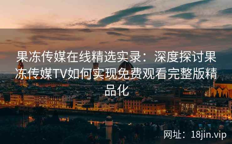果冻传媒在线精选实录：深度探讨果冻传媒TV如何实现免费观看完整版精品化