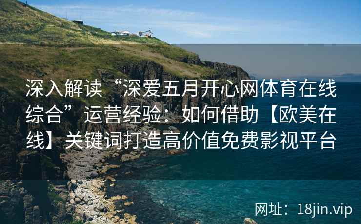 深入解读“深爱五月开心网体育在线综合”运营经验：如何借助【欧美在线】关键词打造高价值免费影视平台